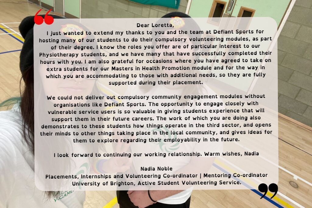 A testimony that reads "Dear Loretta, I just wanted to extend my thanks to you and the team at Defiant Sports for hosting many of our students to do their compulsory volunteering modules, as part of their degree. I know the roles you offer are of particular interest to our Physiotherapy students, and we have many that have successfully completed their hours with you. I am also grateful for occasions where you have agreed to take on extra students for our Masters in Health Promotion module and for the way in which you are accommodating to those with additional needs, so they are fully supported during their placement. We could not deliver our compulsory community engagement modules without organisations like Defiant Sports. The opportunity to engage closely with vulnerable service users is so valuable in giving the students experience that will support them in their future careers. The work of which you are doing also demonstrates to these students how things operate in the third sector, and opens their minds to other things taking place in the local community, and gives ideas for them to explore regarding their employability in the future. I look forward to continuing our working relationship. Warm wishes, Nadia. Nadia noble, Placements Internships and Volunteering Co-ordinator | Mentoring Co-ordinator University of Brighton, Active Student Volunteering Service."