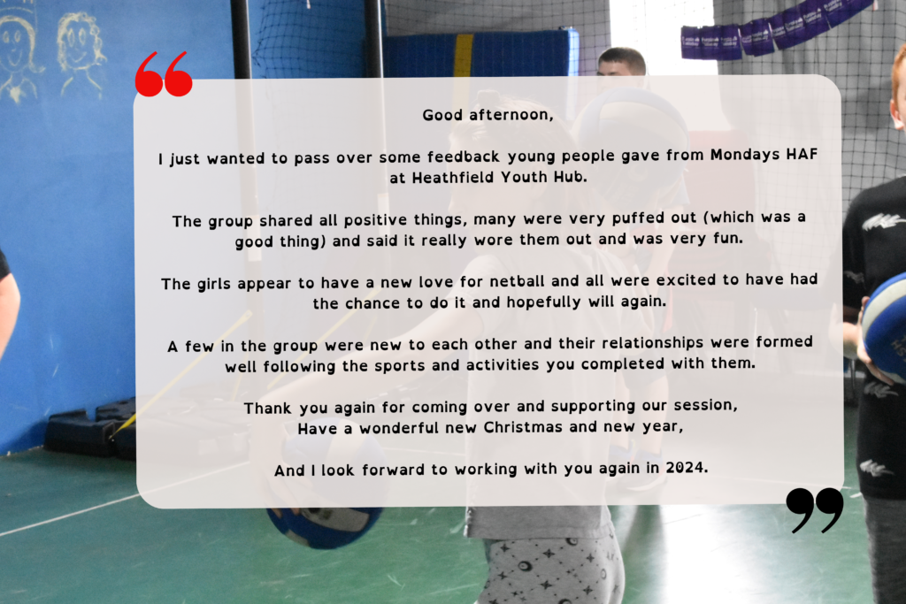 A testimony reading "Good afternoon, I just wanted to pass over some feedback young people gave from Mondays HAF at Heathfield Youth Hub. The group shared all positive things, many were very puffed out (which was a good thing) and said it really wore them out and was very fun. The girls appear to have a new love for netball and all were excited to have had the chance to do it and hopefully will again. A few in the group were new to each other and their relationships were formed well following the sports and activities you completed with them. Thank you again for coming over and supporting our session, Have a wonderful new Christmas and new year. And I look forward to working with you again in 2024."